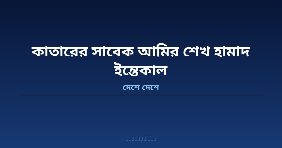 কাতারের সাবেক আমির শেখ হামাদ বিন খলিফা আল-থানির ইন্তেকাল — কাতারে ৪.৭৩ লাখ বাংলাদেশি প্রবাসী শোকাহত